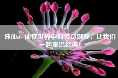 诛仙sf- 仙侠世界中的传奇游戏,让我们一起重温经典!