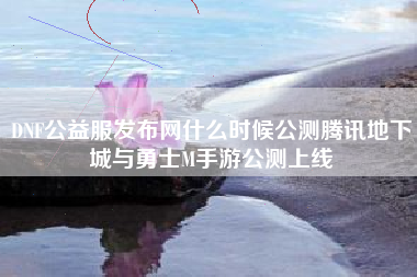 DNF公益服发布网什么时候公测腾讯地下城与勇士M手游公测上线