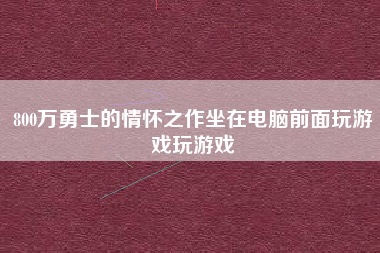 800万勇士的情怀之作坐在电脑前面玩游戏玩游戏