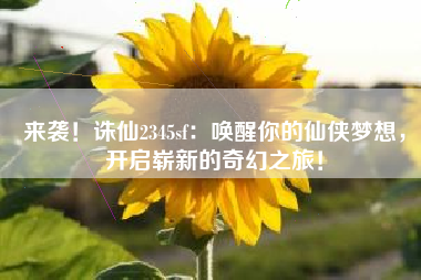 来袭！诛仙2345sf：唤醒你的仙侠梦想，开启崭新的奇幻之旅！